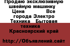 Продаю эксклюзивную швейную машинку › Цена ­ 13 900 - Все города Электро-Техника » Бытовая техника   . Красноярский край